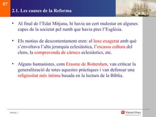 2.1.  Les causes de la Reforma Al final de l’Edat Mitjana, hi havia un cert malestar en algunes capes de la societat pel rumb que havia pres l’Església.  Els motius de descontentament eren: el  luxe exagerat  amb què s’envoltava l’alta jerarquia eclesiàstica, l’ escassa cultura  del clero, la  compravenda de càrrecs  eclesiàstics, etc. Alguns humanistes, com  Erasme de Rotterdam , van criticar la generalització de totes aquestes pràctiques i van defensar una  religiositat més íntima  basada en la lectura de la Bíblia. 07 