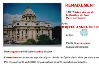 RENAIXEMENT
Títol: “Vista exterior de
la Basílica de Sant
Pere del Vaticà”
Autor:

MIQUEL ANGEL,1547-64
Anàlisi:
Planta de creu grega
Cúpula semiesfèrica
Gran cúpula central sobre tambor circular

Contraforts enormes per suportar el gran pès de la cúpula, dissimulats per columnes.
Per contraposar la verticalitat empra masses pesants i obertures apaisades

 