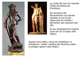 La corba del cos ens recorda
l’ideal de bellesa de
Praxíteles.
Els escultors del
Renaixement van decidir
estudiar el cos humà
observant els models i
demanant que posessin per
ells.
El seu emplaçament original
havia de ser al palau dels
Mèdici.

Aquest heroi bíblic, havia de simbolitzar la
resistència militar i política de Florència sobre
el pròsper gobern dels Medici.

 