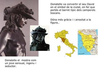 Donatello va convertir el seu David
en el símbol de la ciutat, en fer que
portés el barret típic dels camperols
toscans.
Dóna més gràcia i i airositat a la
figura..

Donatello el mostra com
un jove sensual, ingenu i
seductor.

 