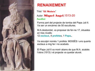 RENAIXEMENT
Títol: “El Moisès”
Autor: Miquel
Anàlisi:

Angel,1513-20

Forma part del projecte de tomba del Papa Juli ll.
Va ser un encàrrec de 50 escultures.
M.A.desbordat, va proposar de fer-ne 17, situades
en tres nivells:
12 esclaus, 4 profetes, 1 Papa..
Va esculpir només 1 profeta: MOISÈS i uns quants
esclaus a mig fer i no acabats.
El Papa Juli ll va morir abans de que M.A. acabés
l’obra (1513) i el projecte va quedar aturat.

 