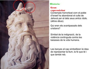 Història:
Gran
expressivitat
Contempla horroritzat com el poble
d’Israel ha abandonat el culte de
Jehovà per el dels seus antics ídols.
(altres déus).
Qui eren els avantpassats dels
cristians?
Símbol de la indignació, de la
violència continguda contra les
baixeses de la vida humana.

Les banyes al cap simbolitzen la idea
de representar la llum, la fe que té i
que també reb.

 