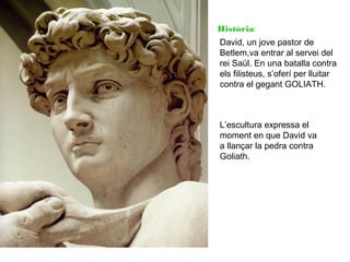 Història:
David, un jove pastor de
Betlem,va entrar al servei del
rei Saül. En una batalla contra
els filisteus, s’oferí per lluitar
contra el gegant GOLIATH.

L’escultura expressa el
moment en que David va
a llançar la pedra contra
Goliath.

 