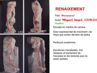 RENAIXEMENT
Títol: “Presoners”
Autor: Miquel
Anàlisi:

Angel, 1519-34

Esculpit en marbre de carrara.
2,63

2,67

Gran expressivitat de moviment i de
força que surten del bloc de pedra
Perfecció anatòmica.
Escultures inacabades. Cal
destacar el tractament de
l’escarpa en les textures que no
estan polides.

2,56

2,77

 
