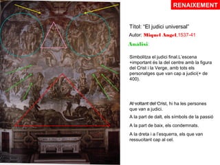 RENAIXEMENT
Títol: “El judici universal”
Autor: Miquel Angel,1537-41

Anàlisi:
Simbolitza el judici final.L’escena
+important és la del centre amb la figura
del Crist i la Verge, amb tots els
personatges que van cap a judici(+ de
400).

………………. hi ha les persones
Al voltant del Crist,
que van a judici.
A la part de dalt, els símbols de la passió
A la part de baix, els condemnats.
A la dreta i a l’esquerra, els que van
ressucitant cap al cel.

 