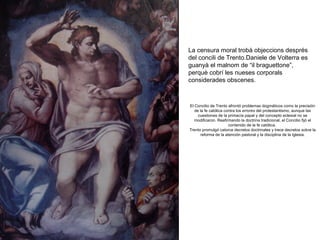 La censura moral trobà objeccions després
del concili de Trento.Daniele de Volterra es
guanyà el malnom de “il braguettone”,
perquè cobrí les nueses corporals
considerades obscenes.

El Concilio de Trento afrontó problemas dogmáticos como la precisión
de la fe católica contra los errores del protestantismo, aunque las
cuestiones de la primacía papal y del concepto eclesial no se
modificaron. Reafirmando la doctrina tradicional, el Concilio fijó el
contenido de la fe católica.
Trento promulgó catorce decretos doctrinales y trece decretos sobre la
reforma de la atención pastoral y la disciplina de la Iglesia.

 