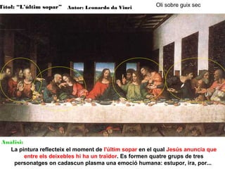 Títol: “L’últim sopar” Autor: Leonardo da Vinci

Oli sobre guix sec

Anàlisi:
La pintura reflecteix el moment de l'últim sopar en el qual Jesús anuncia que
entre els deixebles hi ha un traïdor. Es formen quatre grups de tres
personatges on cadascun plasma una emoció humana: estupor, ira, por...

 