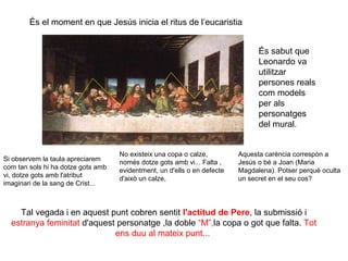 És el moment en que Jesús inicia el ritus de l’eucaristia
És sabut que
Leonardo va
utilitzar
persones reals
com models
per als
personatges
del mural.

Si observem la taula apreciarem
com tan sols hi ha dotze gots amb
vi, dotze gots amb l'atribut
imaginari de la sang de Crist...

No existeix una copa o calze,
només dotze gots amb vi... Falta ,
evidentment, un d'ells o en defecte
d'això un calze,

Aquesta carència correspòn a
Jesús o bé a Joan (Maria
Magdalena). Potser perquè oculta
un secret en el seu cos?

Tal vegada i en aquest punt cobren sentit l'actitud de Pere, la submissió i
estranya feminitat d'aquest personatge ,la doble “M”,la copa o got que falta. Tot
ens duu al mateix punt...

 