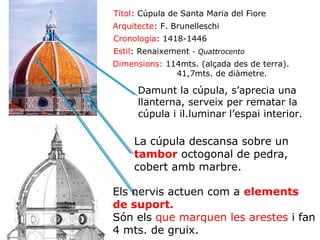 Títol: Cúpula de Santa Maria del Fiore
Arquitecte: F. Brunelleschi
Cronologia: 1418-1446
Estil: Renaixement - Quattrocento
Dimensions: 114mts. (alçada des de terra).
41,7mts. de diàmetre.

Damunt la cúpula, s’aprecia una
llanterna, serveix per rematar la
cúpula i il.luminar l’espai interior.

La cúpula descansa sobre un
tambor octogonal de pedra,
cobert amb marbre.
Els nervis actuen com a elements
de suport.
Són els que marquen les arestes i fan
4 mts. de gruix.

 