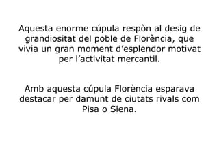Aquesta enorme cúpula respòn al desig de
grandiositat del poble de Florència, que
vivia un gran moment d’esplendor motivat
per l’activitat mercantil.
Amb aquesta cúpula Florència esparava
destacar per damunt de ciutats rivals com
Pisa o Siena.

 