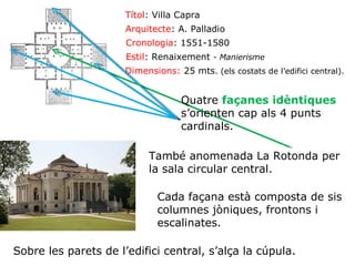 Títol: Villa Capra
Arquitecte: A. Palladio
Cronologia: 1551-1580
Estil: Renaixement - Manierisme
Dimensions: 25 mts. (els costats de l’edifici central).

Quatre façanes idèntiques
s’orienten cap als 4 punts
cardinals.
També anomenada La Rotonda per
la sala circular central.
Cada façana està composta de sis
columnes jòniques, frontons i
escalinates.
Sobre les parets de l’edifici central, s’alça la cúpula.

 