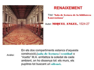 RENAIXEMENT
Títol: “Sala de lectura de la biblioteca
Laurenziana”
Autor: MIQUEL

Anàlisi:

ANGEL, 1524-27

En els dos compartiments estancs d’aquesta
construcció,(sala de lectura i vestíbul o
“ricetto” M.A. emfatitza la soledat de cada
ambient, on ho dissenya tot: els murs, els
pupitres tot buscant un silenci.

 