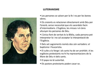 LUTERANISME
 Les persones se salven per la fe i no per les bones
obres.
 Els creients es relacionen directament amb Déu per
l’oració, sense necessitat que els sacerdots facin
d’intermediaris. L’Església, les misses i el clero
allunyen les persones de Déu.
 L’única font de veritat és la Bíblia, cada persona pot
interpretar-la i no cal acceptar la interpretació de
l’Església.
 Dels set sagraments només dos són vertaders: el
baptisme i l’eucaristia.
 El culte a la Verge i als sants ha de ser prohibit. A les
esglésies protestants no hi ha representacions de la
Mare de Déu ni dels sants.
 El papa no té autoritat.
 Els pastors protestants poden casar-se.
 