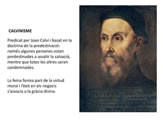 CALVINISME
Predicat per Joan Calví i basat en la
doctrina de la predestinació:
només algunes persones estan
predestinades a assolir la salvació,
mentre que totes les altres seran
condemnades.
La feina forma part de la virtud
moral i l’èxit en els negocis
s’associa a la gràcia divina.
 
