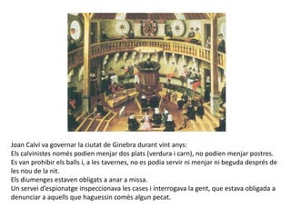 Joan Calví va governar la ciutat de Ginebra durant vint anys:
Els calvinistes només podien menjar dos plats (verdura i carn), no podien menjar postres.
Es van prohibir els balls i, a les tavernes, no es podia servir ni menjar ni beguda després de
les nou de la nit.
Els diumenges estaven obligats a anar a missa.
Un servei d’espionatge inspeccionava les cases i interrogava la gent, que estava obligada a
denunciar a aquells que haguessin comès algun pecat.
 