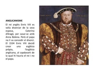 ANGLICANISME
El rei anglès Enric VIII es
volia divorciar de la seva
esposa, Caterina
d’Aragó, per casar-se amb
Anna Bolena. Però el papa
no li va concedir el divorci.
El 1534 Enric VIII decidí
crear una església
pròpia, l’església
anglicana, al capdavant de
la qual hi hauria el rei i no
el papa.
 