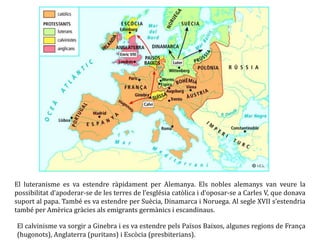 El luteranisme es va estendre ràpidament per Alemanya. Els nobles alemanys van veure la
possibilitat d’apoderar-se de les terres de l’església catòlica i d’oposar-se a Carles V, que donava
suport al papa. També es va estendre per Suècia, Dinamarca i Noruega. Al segle XVII s’estendria
també per Amèrica gràcies als emigrants germànics i escandinaus.
El calvinisme va sorgir a Ginebra i es va estendre pels Països Baixos, algunes regions de França
(hugonots), Anglaterra (puritans) i Escòcia (presbiterians).
 