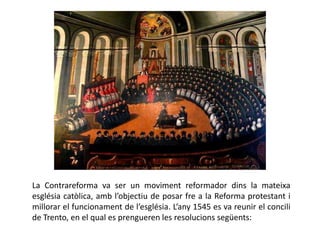 La Contrareforma va ser un moviment reformador dins la mateixa
església catòlica, amb l’objectiu de posar fre a la Reforma protestant i
millorar el funcionament de l’església. L’any 1545 es va reunir el concili
de Trento, en el qual es prengueren les resolucions següents:
 