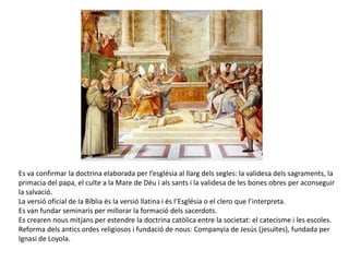 Es va confirmar la doctrina elaborada per l’església al llarg dels segles: la validesa dels sagraments, la
primacia del papa, el culte a la Mare de Déu i als sants i la validesa de les bones obres per aconseguir
la salvació.
La versió oficial de la Bíblia és la versió llatina i és l’Església o el clero que l’interpreta.
Es van fundar seminaris per millorar la formació dels sacerdots.
Es crearen nous mitjans per estendre la doctrina catòlica entre la societat: el catecisme i les escoles.
Reforma dels antics ordes religiosos i fundació de nous: Companyia de Jesús (jesuïtes), fundada per
Ignasi de Loyola.
 