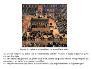 Acte de fe celebrat a la Plaza Mayor de Madrid l’any 1680
•La divisió religiosa va donar lloc a enfrontaments armats: França i el Sacre Imperi van patir
guerres de religió.
•La intolerància religiosa es va generalitzar a tot Europa: als països catòlics eren perseguits els
protestants i als països protestants, els catòlics.
•Es van prohibir llibres i qualsevol activitat científica que pogués contradir el dogma religiós.
 
