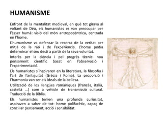 HUMANISME
Enfront de la mentalitat medieval, en què tot girava al
voltant de Déu, els humanistes es van preocupar per
l’ésser humà: visió del món antropocèntrica, centrada
en l’home.
L’humanisme va defensar la recerca de la veritat per
mitjà de la raó i de l’experiència. L’home podia
determinar el seu destí a partir de la seva voluntat.
Interès per la ciència i pel progrés tècnic: nou
pensament científic basat en l’observació i
l’experimentació.
Els humanistes s’inspiraren en la literatura, la filosofia i
l’art de l’antiguitat (Grècia i Roma). La proporció i
l’harmonia van ser els ideals de la bellesa.
Utilització de les llengües romàniques (francès, italià,
castellà …) com a vehicle de transmissió cultural.
Traducció de la Bíblia.
Els humanistes tenien una profunda curiositat,
aspiraven a saber de tot: home polifacètic, capaç de
conciliar pensament, acció i sensibilitat.
 