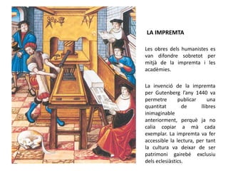 LA IMPREMTA
Les obres dels humanistes es
van difondre sobretot per
mitjà de la impremta i les
acadèmies.
La invenció de la impremta
per Gutenberg l’any 1440 va
permetre publicar una
quantitat de llibres
inimaginable
anteriorment, perquè ja no
calia copiar a mà cada
exemplar. La impremta va fer
accessible la lectura, per tant
la cultura va deixar de ser
patrimoni gairebé exclusiu
dels eclesiàstics.
 
