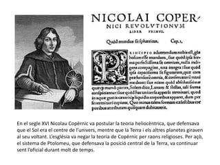 En el segle XVI Nicolau Copèrnic va postular la teoria heliocèntrica, que defensava
que el Sol era el centre de l’univers, mentre que la Terra i els altres planetes giraven
al seu voltant. L’església va negar la teoria de Copèrnic per raons religioses. Per açò,
el sistema de Ptolomeu, que defensava la posició central de la Terra, va continuar
sent l’oficial durant molt de temps.
 