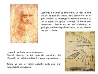 Leonardo da Vinci és considerat un dels millors
pintors de tots els temps. Però també va ser un
gran científic: va investigar l’anatomia humana, va
ser un expert en òptica i analitzà l’ull humà amb
deteniment. També va fer descobriments en
geologia, meteorologia i hidràulica i va estudiar les
marees i la lluna.
Leonardo va destacar com a enginyer.
Elaborà dissenys de tot tipus de màquines, des
d’aparells de caràcter militar fins a prototips voladors.
També va ser un músic notable, amb una gran
capacitat d’improvisació.
 