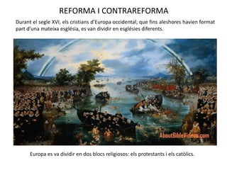 REFORMA I CONTRAREFORMA
Durant el segle XVI, els cristians d’Europa occidental, que fins aleshores havien format
part d’una mateixa església, es van dividir en esglésies diferents.
Europa es va dividir en dos blocs religiosos: els protestants i els catòlics.
 