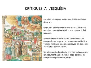 CRÍTIQUES A L’ESGLÉSIA
Les altes jerarquies vivien envoltades de luxe i
riqueses.
Gran part del clero tenia una escassa formació i
no sabia o no volia exercir correctament l’ofici
pastoral.
Molts càrrecs eclesiàstics es compraven i els
compradors a vegades no tenien una autèntica
vocació religiosa, sinó que cercaven els beneficis
associats a aquest càrrec.
Un altre motiu d’escàndol eren les indulgències,
un document que emetia el papa pel qual es
comprava el perdó dels pecats.
 