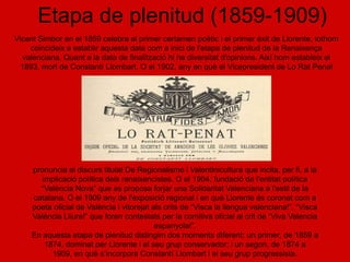 Etapa de plenitud (1859-1909)
Vicent Simbor en el 1859 celebra el primer certamen poètic i el primer èxit de Llorente, tothom
    coincideix a establir aquesta data com a inici de l'etapa de plenitud de la Renaixença
  valenciana. Quant a la data de finalització hi ha diversitat d'opinions. Així hom estableix el
 1893, mort de Constantí Llombart. O el 1902, any en què el Vicepresident de Lo Rat Penat




     pronuncia el discurs titulat De Regionalisme i Valentinicultura que incita, per fi, a la
        implicació política dels renaixencistes. O el 1904, fundació de l'entitat política
       “València Nova” que es proposa forjar una Solidaritat Valenciana a l'estil de la
     catalana. O el 1909 any de l'exposició regional i en què Llorente és coronat com a
     poeta oficial de València i vitorejat als crits de “Visca la llengua valenciana!”, “Visca
     València Lliure!” que foren contestats per la comitiva oficial al crit de “Viva Valencia
                                            espanyola!”.
     En aquesta etapa de plenitud distingim dos moments diferent: un primer, de 1859 a
         1874, dominat per Llorente i el seu grup conservador; i un segon, de 1874 a
           1909, en què s’incorpora Constantí Llombart i el seu grup progressista.
 