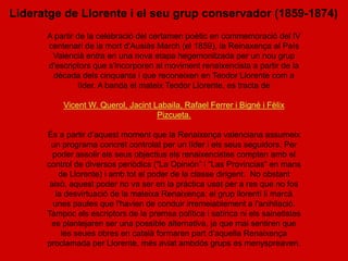 Lideratge de Llorente i el seu grup conservador (1859-1874)
      A partir de la celebració del certamen poètic en commemoració del IV
      centenari de la mort d'Ausiàs March (el 1859), la Reinaxença al País
       Valencià entra en una nova etapa hegemonitzada per un nou grup
      d'escriptors que s'incorporen al moviment renaixencista a partir de la
       dècada dels cinquanta i que reconeixen en Teodor Llorente com a
                líder. A banda el mateix Teodor Llorente, es tracta de

          Vicent W. Querol, Jacint Labaila, Rafael Ferrer i Bigné i Fèlix
                                    Pizcueta.

      És a partir d’aquest moment que la Renaixença valenciana assumeix
       un programa concret controlat per un líder i els seus seguidors. Per
        poder assolir els seus objectius els renaixencistes compten amb el
      control de diversos periòdics (“La Opinión” i “Las Provincias” en mans
          de Llorente) i amb tot el poder de la classe dirigent. No obstant
       això, aquest poder no va ser en la pràctica usat per a res que no fos
         la desvirtuació de la mateixa Renaixença: el grup llorentí li marcà
        unes pautes que l'havien de conduir irremeiablement a l'anihilació.
      Tampoc els escriptors de la premsa política i satírica ni els sainetistes
       es plantejaren ser una possible alternativa, ja que mai sentiren que
           les seues obres en català formaren part d’aquella Renaixença
      proclamada per Llorente, més aviat ambdós grups es menyspreaven.
 