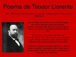 Poema de Teodor Llorente
l'any 1865 Teodor Llorente publica al Calendari Català el poema «Als poetes de
                                  Catalunya»:


                        Mes no vullgau que tornen de nou los antics segles,
                              puix morts estan per sempre los Jaumes i
                        Borrells; en los seus fets gloriosos busquem lliçons i
                         regles, i en compte de plorar-los tornem-se dignes
                                                d'ells.

                              Dels venerats sepulcres no remogam les
                        cendres; deixem dins d'ells l'espasa, que el temps ja
                         rovellà; i oixcam, perqué tal volta més clars deixen
                          entendre's allí los sants oracles del dia de demà.

                        Lo ceptre i la diadema perderes, Barcelona; mes no
                         plores, ¡oh pàtria!, l'immerescut afront: deixa que el
                        riu dels segles s'emporte una corona que estreta vui
                                     seria per a ton noble front.
 