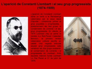 L'aparició de Constantí Llombart i el seu grup progressista
                        (1874-1909)
                   L'aparició de Constantí Llombart
                   dóna un tomb a la Renaixença
                   valenciana per la seua tasca
                   d'ajuntar i cohesionar primer el
                   grup populista o progressista, i
                   posteriorment als dos grups: el
                   conservador de Llorente i el seu
                   grup progressista. En efecte, el
                   1874 Llombart trau al carrer la
                   revista «Lo Rat-Penat: Calendari
                   llemosí», la primera revista
                   valenciana cultural escrita en
                   català Una vegada articulat
                   aquest grup progressista calia
                   vertebrar els dos grups existents:
                   el conservador de Llorente i el
                   progressista de Llombart. Amb
                   aquesta intenció funda Llombart
                   Lo Rat Penat el 31 de juliol de
                   1878.
 