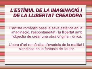 L'ESTÍMUL DE LA IMAGINACIÓ I DE LA LLIBERTAT CREADORA L'artista romàntic basa la seva estètica en la imaginació, l'espontaneïtat i la llibertat amb l'objectiu de crear una obra original i única. L'obra d'art romàntica s'evadeix de la realitat i s'endinsa en la fantasia de l'autor. 