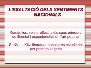 L'EXALTACIÓ DELS SENTIMENTS NACIONALS Romàntics: veien reflectits els seus principis de llibertat i espontaneïtat en l'art popular. S. XVIII i XIX: literatura popular és estudiada per primera vegada. 