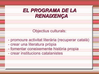EL PROGRAMA DE LA RENAIXENÇA Objectius culturals: - promoure activitat literària (recuperar català) - crear una literatura pròpia - fomentar coneixemente història propia - crear institucions catalanistes 