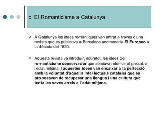 A Catalunya les idees romàntiques van entrar a través d’una revista que es publicava a Barcelona anomenada  El Europeo  a la dècada del 1820. Aquesta revista va introduir, sobretot, les idees del  romanticisme conservador  que somiava retornar al passat, a l’edat mitjana. I  aquestes idees van encaixar a la perfecció amb la voluntat d’aquells intel·lectuals catalans que es proposaven de recuperar una llengua i una cultura que tenia les seves arrels a l’edat mitjana. c. El Romanticisme a Catalunya 