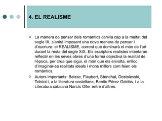La manera de pensar dels romàntics canvia cap a la meitat del segle IX, s’anirà imposant una nova manera de pensar i d’escriure: el REALISME, corrent que dominarà el món de l‘art durant la resta del segle XIX. Els escriptors realistes intentaran reflectir en les seves obres d’una forma objectiva la realitat de l’època, per crua que sigui, el món que els envolta, enlloc d’imaginar-se realitats ideals i mons millors com feien els romàntics. Autors importants: Balzac, Flaubert, Stendhal, Dostoievski, Tolstoi i, a la literatura castellana, Benito Pérez Galdós, i a la Literatura catalana Narcís Oller entre d’altres. 4. EL REALISME 