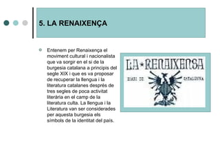 5. LA RENAIXENÇA Entenem per Renaixença el moviment cultural i nacionalista que va sorgir en el si de la burgesia catalana a principis del segle XIX i que es va proposar de recuperar la llengua i la literatura catalanes després de tres segles de poca activitat literària en el camp de la literatura culta. La llengua i la Literatura van ser considerades per aquesta burgesia els símbols de la identitat del país. 