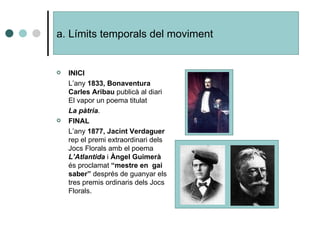 a. Límits temporals del moviment INICI L’any  1833, Bonaventura Carles Aribau  publicà al diari El vapor un poema titulat  La pàtria . FINAL L’any  1877, Jacint Verdaguer  rep el premi extraordinari dels Jocs Florals amb el poema   L’Atlantida   i  Àngel Guimerà  és proclamat  “mestre en  gai saber”  després de guanyar els tres premis ordinaris dels Jocs Florals. 