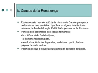 Redescoberta i revaloració de la història de Catalunya a partir de les obres que escriviren i publicaren alguns intel·lectuals catalans de finals del segle XVII influïts pels corrents il·lustrats. Penetració i assumpció dels ideals romàntics: - la mitificació de l’edat mitjana, - el sentiment nacionalista, - revalorització de les llegendes, tradicions i particularitats pròpies de cada cultura. Potenciació que d’aquesta cultura farà la burgesia catalana. b. Causes de la  Renaixença 