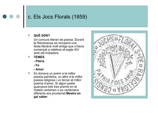 c. Els Jocs Florals (1859) QUÈ SÓN? Un concurs literari de poesia. Durant la Renaixença es recupera una festa literària molt antiga que s’havia començat a celebrar al segle XIV amb els trobadors. TEMES  - Pàtria - Fe - Amor Es donava un premi a la millor poesia patriòtica, un altre a la millor poesia religiosa i un tercer al millor poema d’amor. Si algun poeta guanyava tots tres premis en el mateix certamen o en certàmens diferents era proclamat  Mestre en gai saber . 