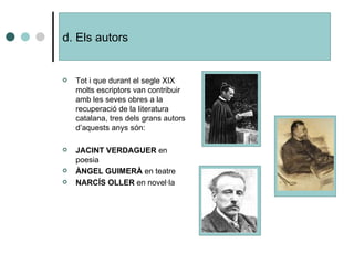 d. Els autors  Tot i que durant el segle XIX molts escriptors van contribuir amb les seves obres a la recuperació de la literatura catalana, tres dels grans autors d’aquests anys són: JACINT VERDAGUER  en poesia ÀNGEL GUIMERÀ  en teatre NARCÍS OLLER  en novel·la 