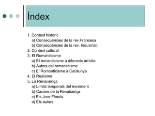 1. Context històric a) Conseqüències de la rev.Francesa b) Conseqüències de la rev. Industrial. 2. Context cultural 3. El Romanticisme a) El romanticisme a diferents àmbits b) Autors del romanticisme c) El Romanticisme a Catalunya 4. El Realisme 5. La Renaixença a) Límits temporals del moviment b) Causes de la Renaixença c) Els Jocs Florals d) Els autors Índex 