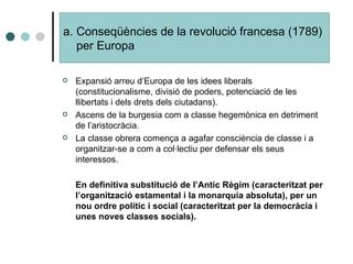 Expansió arreu d’Europa de les idees liberals (constitucionalisme, divisió de poders, potenciació de les llibertats i dels drets dels ciutadans). Ascens de la burgesia com a classe hegemònica en detriment de l’aristocràcia. La classe obrera comença a agafar consciència de classe i a organitzar-se a com a col·lectiu per defensar els seus interessos. En definitiva substitució de l’Antic Règim (caracteritzat per l’organització estamental i la monarquia absoluta), per un nou ordre polític i social (caracteritzat per la democràcia i unes noves classes socials). Conseqüències de la revolució francesa (1789) per Europa 