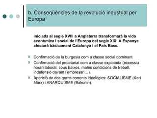 Iniciada al segle XVIII a Anglaterra transformarà la vida econòmica i social de l’Europa del segle XIX. A Espanya afectarà bàsicament Catalunya i el País Basc. Confirmació de la burgesia com a classe social dominant Confirmació del proletariat com a classe explotada (excessiu horari laboral, sous baixos, males condicions de treball, indefensió davant l’empresari…). Aparició de dos grans corrents ideològics: SOCIALISME (Karl Marx) i ANARQUISME (Bakunin). b. Conseqüències de la revolució industrial per  Europa 