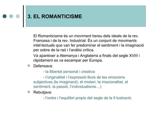 El Romanticisme és un moviment hereu dels ideals de la rev. Francesa i de la rev. Industrial. És un conjunt de moviments intel·lectuals que van fer predominar el sentiment i la imaginació per sobre de la raó i l’anàlisi crítica. Va aparèixer a Alemanya i Anglaterra a finals del segle XVIII i ràpidament es va escampar per Europa. Defensava: - la llibertat personal i creativa - l’originalitat i l’expressió lliure de les emocions  subjectives (la imaginació, el misteri, la irracionalitat, el  sentiment, la passió, l’individualisme…) Rebutjava: - l’ordre i l’equilibri propis del segle de la Il·lustració. 3. EL ROMANTICISME 