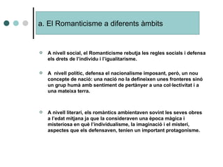A nivell social, el Romanticisme rebutja les regles socials i defensa els drets de l’individu i l’igualitarisme. A  nivell polític, defensa el nacionalisme imposant, però, un nou concepte de nació: una nació no la defineixen unes fronteres sinó un grup humà amb sentiment de pertànyer a una col·lectivitat i a una mateixa terra. A nivell literari, els romàntics ambientaven sovint les seves obres a l’edat mitjana ja que la consideraven una època màgica i misteriosa en què l’individualisme, la imaginació i el misteri, aspectes que els defensaven, tenien un important protagonisme. a. El Romanticisme a diferents àmbits 
