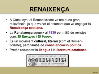 RENAIXENÇA
• A Catalunya, el Romanticisme va tenir una gran
rellevància, ja que va ser el detonant que va engegar la
Renaixença catalana.
• La Renaixença sorgeix al 1830 per mitjà de revistes
com: El Europeo i El Vapor.
• És un moviment cultural, literari (com el Romanticisme), però també de conscienciació política.
• Pretén recuperar la llengua i la literatura catalanes.

 